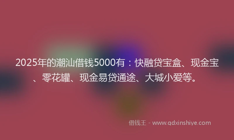 2025年的潮汕借钱5000有：快融贷宝盒、现金宝、零花罐、现金易贷通途、大城小爱等。