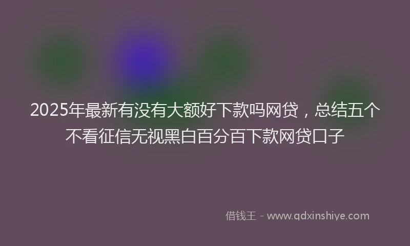 2025年最新有没有大额好下款吗网贷，总结五个不看征信无视黑白百分百下款网贷口子