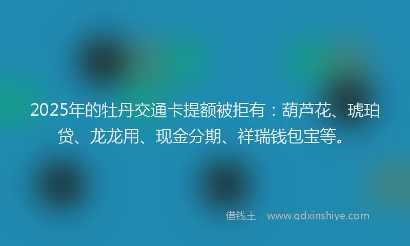 2025年的牡丹交通卡提额被拒有：葫芦花、琥珀贷、龙龙用、现金分期、祥瑞钱包宝等。