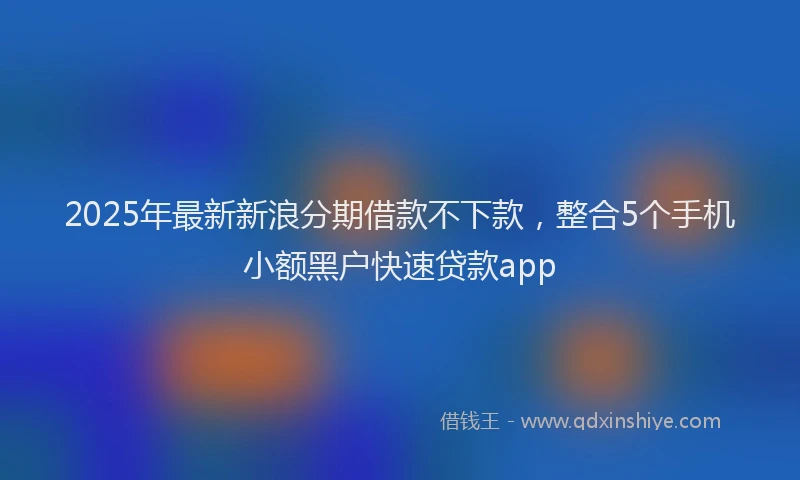 2025年最新新浪分期借款不下款，整合5个手机小额黑户快速贷款app