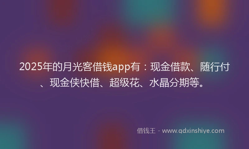 2025年的月光客借钱app有：现金借款、随行付、现金侠快借、超级花、水晶分期等。