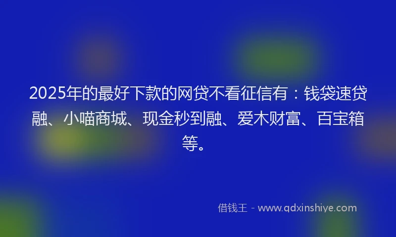 2025年的最好下款的网贷不看征信有：钱袋速贷融、小喵商城、现金秒到融、爱木财富、百宝箱等。