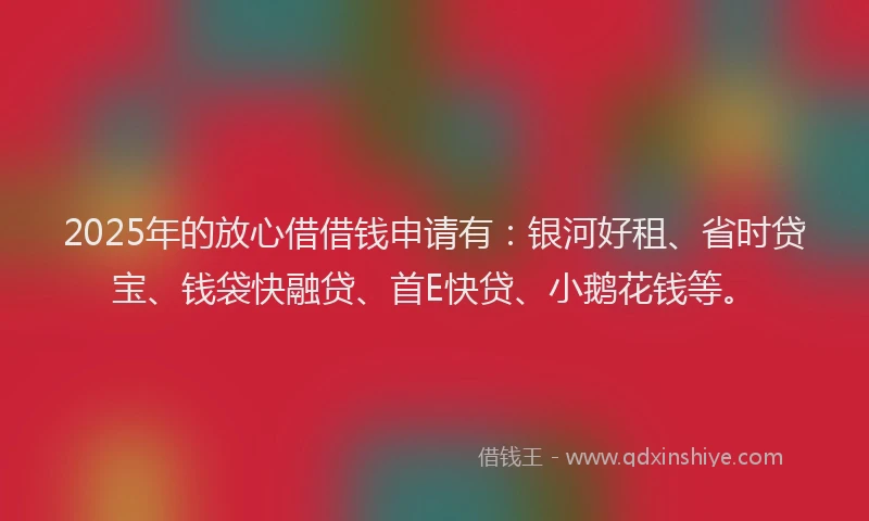 2025年的放心借借钱申请有：银河好租、省时贷宝、钱袋快融贷、首E快贷、小鹅花钱等。