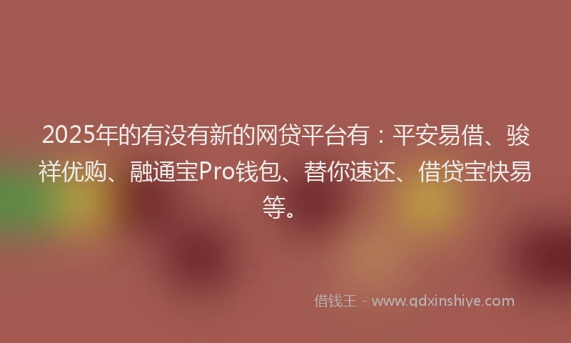 2025年的有没有新的网贷平台有：平安易借、骏祥优购、融通宝Pro钱包、替你速还、借贷宝快易等。