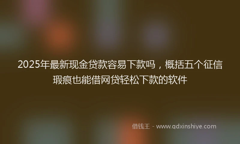 2025年最新现金贷款容易下款吗，概括五个征信瑕疵也能借网贷轻松下款的软件