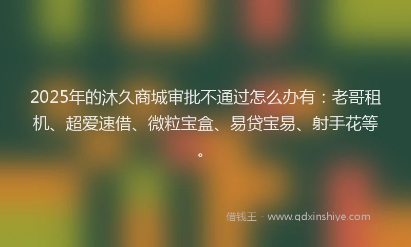 2025年的沐久商城审批不通过怎么办有：老哥租机、超爱速借、微粒宝盒、易贷宝易、射手花等。