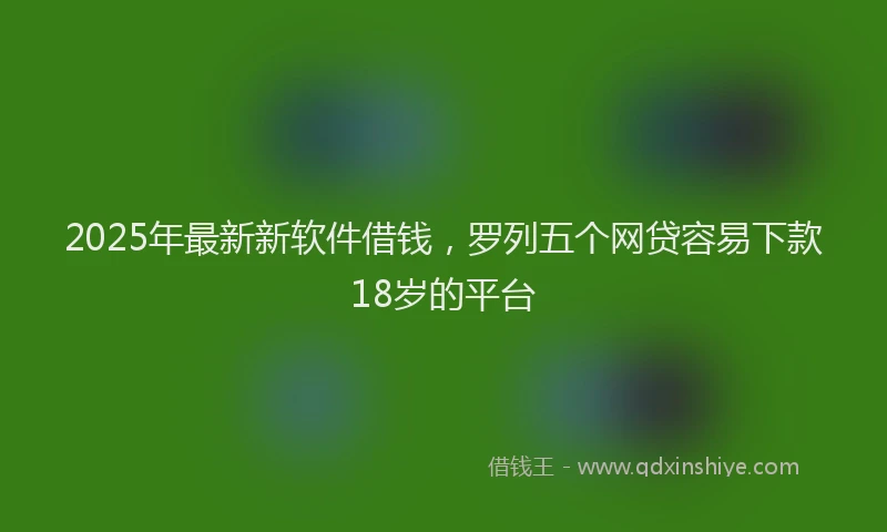 2025年最新新软件借钱，罗列五个网贷容易下款18岁的平台