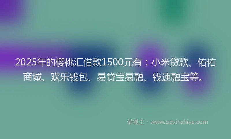 2025年的樱桃汇借款1500元有：小米贷款、佑佑商城、欢乐钱包、易贷宝易融、钱速融宝等。