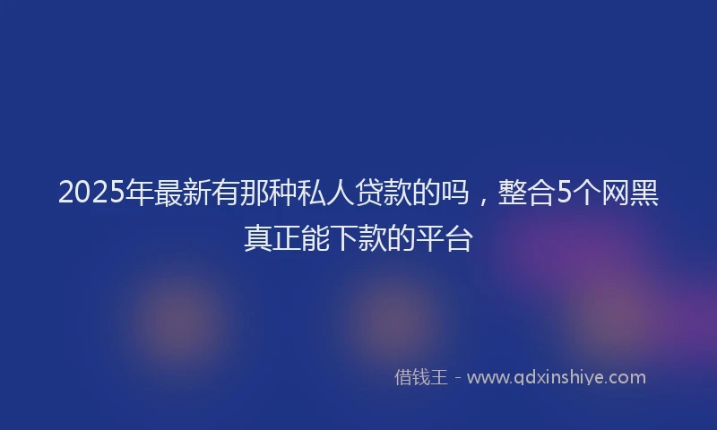 2025年最新有那种私人贷款的吗，整合5个网黑真正能下款的平台