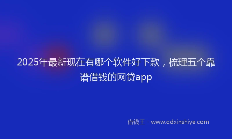 2025年最新现在有哪个软件好下款，梳理五个靠谱借钱的网贷app