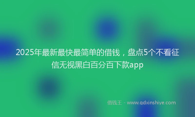 2025年最新最快最简单的借钱，盘点5个不看征信无视黑白百分百下款app