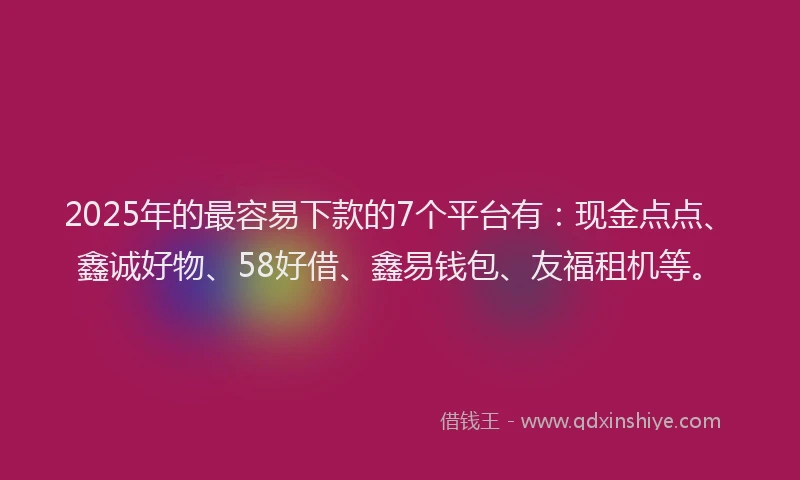 2025年的最容易下款的7个平台有：现金点点、鑫诚好物、58好借、鑫易钱包、友福租机等。