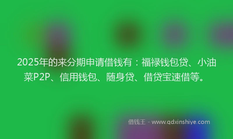 2025年的来分期申请借钱有：福禄钱包贷、小油菜P2P、信用钱包、随身贷、借贷宝速借等。