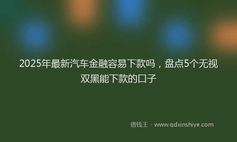 2025年最新汽车金融容易下款吗，盘点5个无视双黑能下款的口子