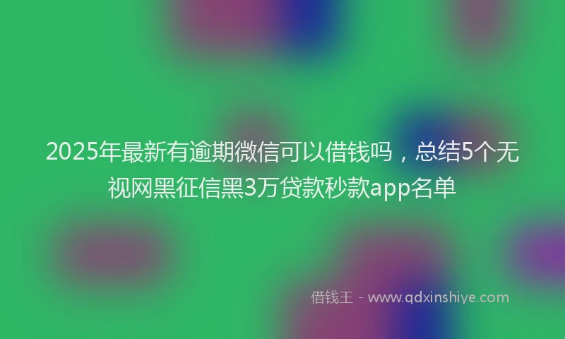 2025年最新有逾期微信可以借钱吗，总结5个无视网黑征信黑3万贷款秒款app名单