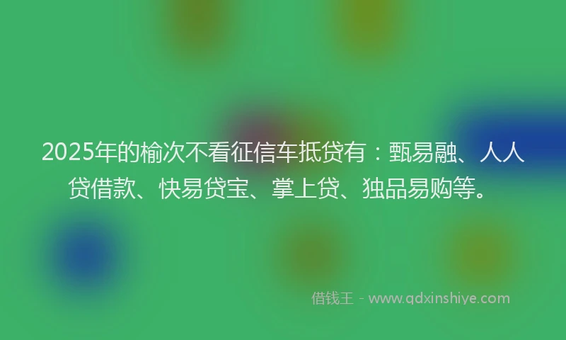 2025年的榆次不看征信车抵贷有：甄易融、人人贷借款、快易贷宝、掌上贷、独品易购等。