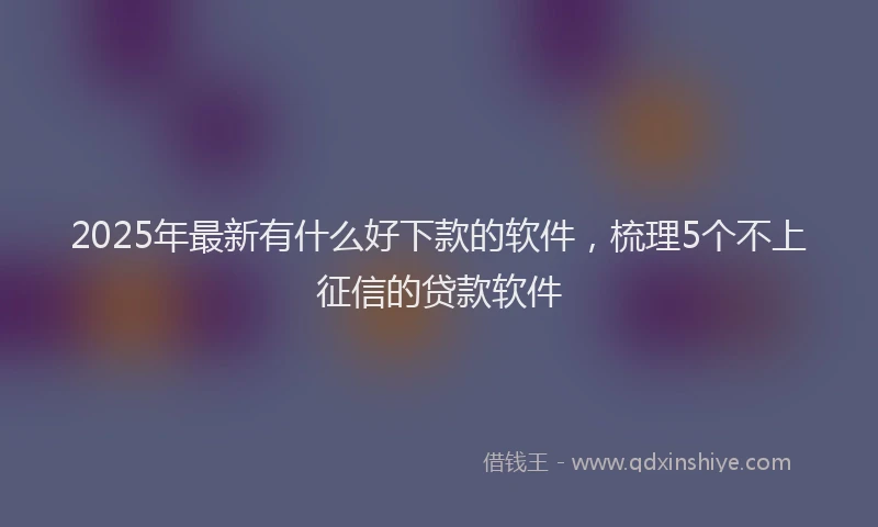 2025年最新有什么好下款的软件，梳理5个不上征信的贷款软件