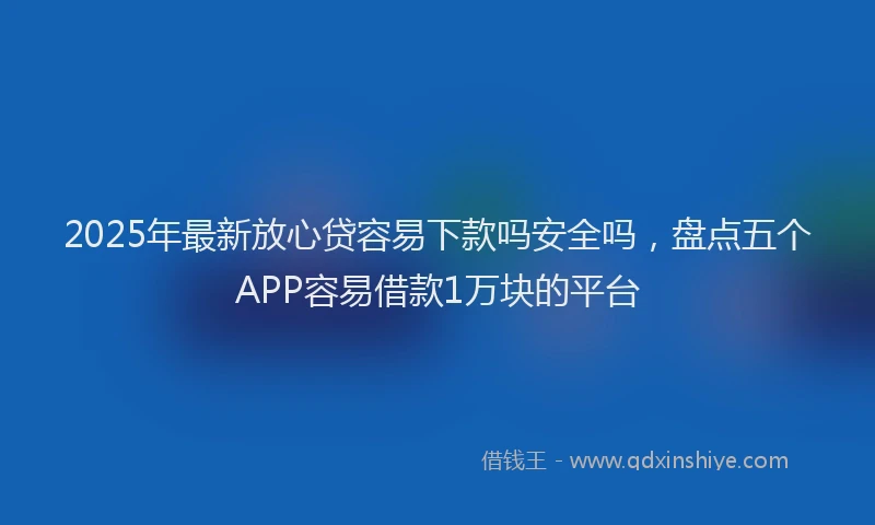 2025年最新放心贷容易下款吗安全吗，盘点五个APP容易借款1万块的平台