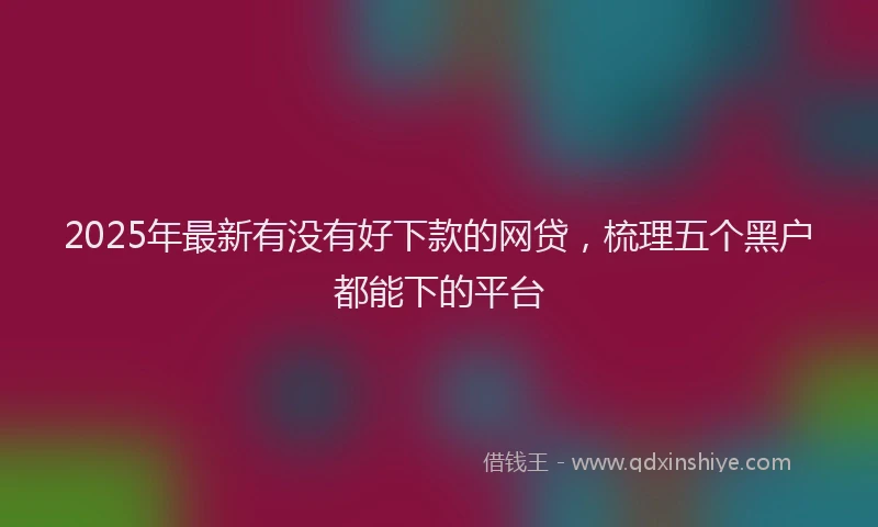 2025年最新有没有好下款的网贷，梳理五个黑户都能下的平台