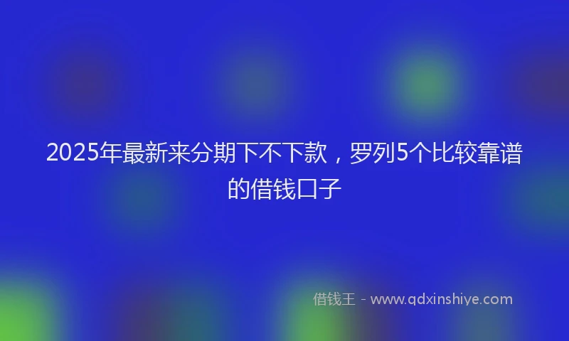 2025年最新来分期下不下款，罗列5个比较靠谱的借钱口子