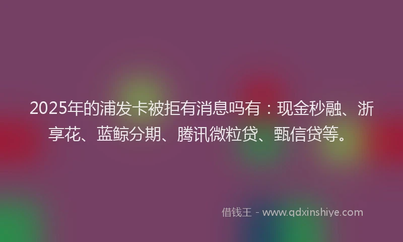 2025年的浦发卡被拒有消息吗有：现金秒融、浙享花、蓝鲸分期、腾讯微粒贷、甄信贷等。