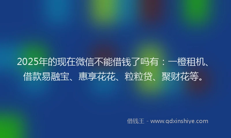 2025年的现在微信不能借钱了吗有：一橙租机、借款易融宝、惠享花花、粒粒贷、聚财花等。
