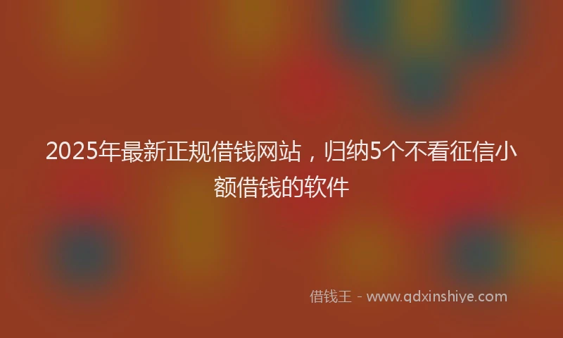 2025年最新正规借钱网站，归纳5个不看征信小额借钱的软件