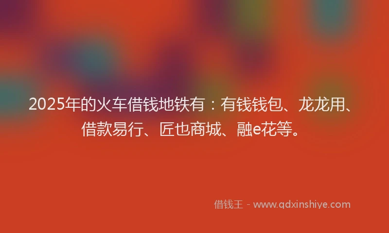 2025年的火车借钱地铁有：有钱钱包、龙龙用、借款易行、匠也商城、融e花等。
