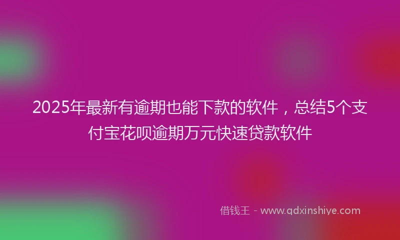 2025年最新有逾期也能下款的软件，总结5个支付宝花呗逾期万元快速贷款软件