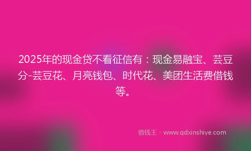 2025年的现金贷不看征信有：现金易融宝、芸豆分-芸豆花、月亮钱包、时代花、美团生活费借钱等。