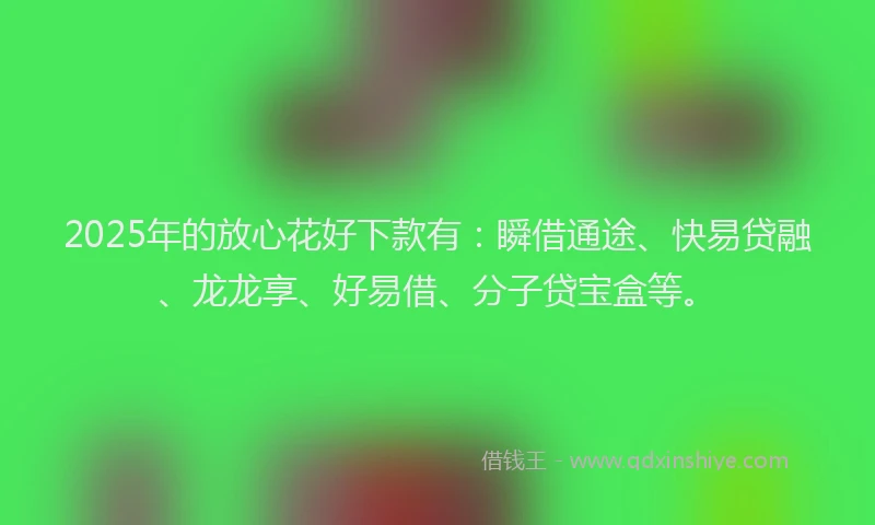 2025年的放心花好下款有：瞬借通途、快易贷融、龙龙享、好易借、分子贷宝盒等。