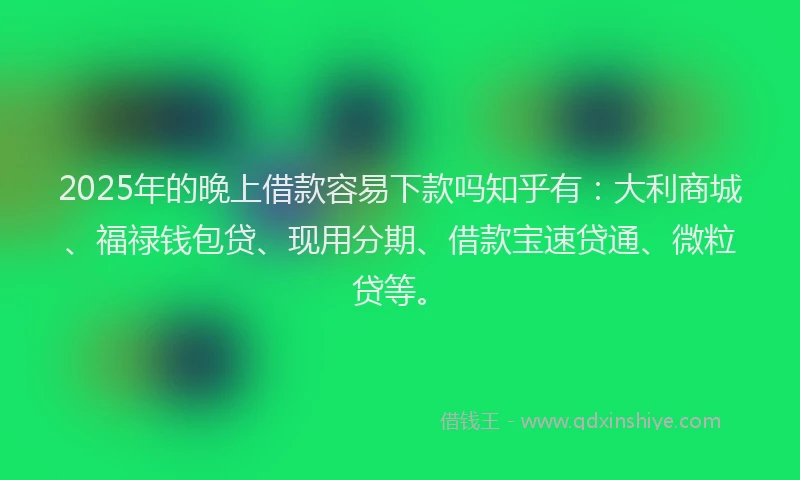 2025年的晚上借款容易下款吗知乎有：大利商城、福禄钱包贷、现用分期、借款宝速贷通、微粒贷等。