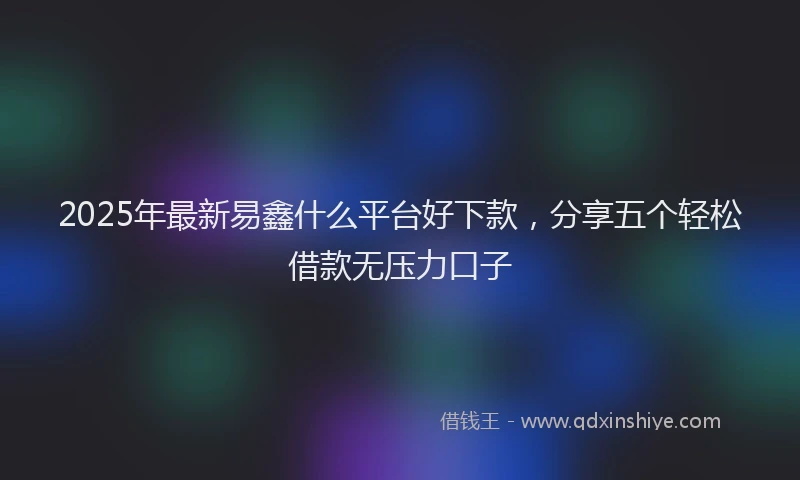 2025年最新易鑫什么平台好下款，分享五个轻松借款无压力口子