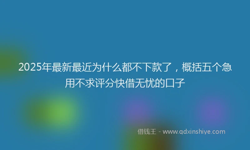 2025年最新最近为什么都不下款了，概括五个急用不求评分快借无忧的口子