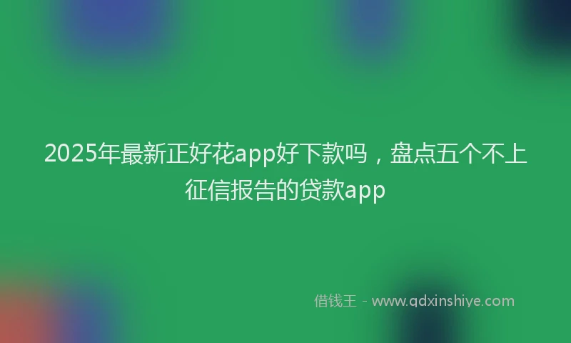 2025年最新正好花app好下款吗，盘点五个不上征信报告的贷款app