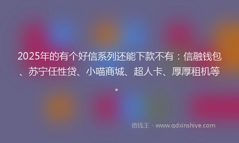 2025年的有个好信系列还能下款不有：信融钱包、苏宁任性贷、小喵商城、超人卡、厚厚租机等。
