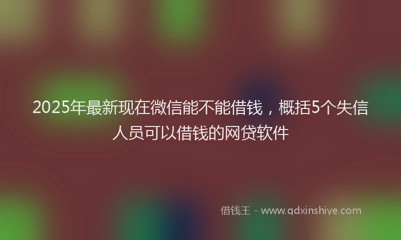 2025年最新现在微信能不能借钱，概括5个失信人员可以借钱的网贷软件