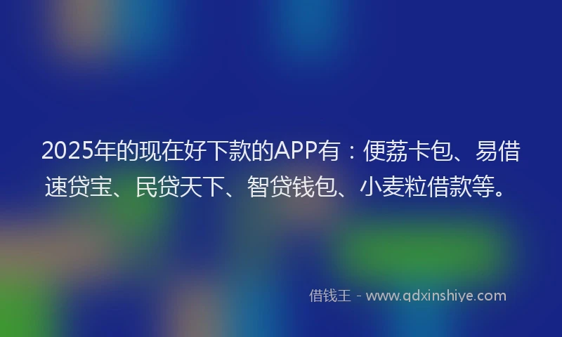 2025年的现在好下款的APP有：便荔卡包、易借速贷宝、民贷天下、智贷钱包、小麦粒借款等。