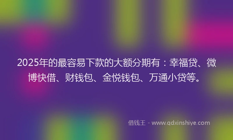 2025年的最容易下款的大额分期有：幸福贷、微博快借、财钱包、金悦钱包、万通小贷等。