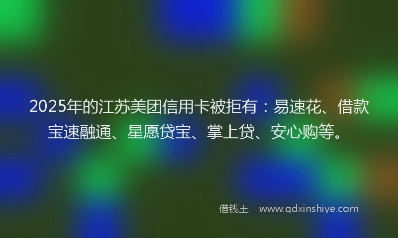 2025年的江苏美团信用卡被拒有：易速花、借款宝速融通、星愿贷宝、掌上贷、安心购等。