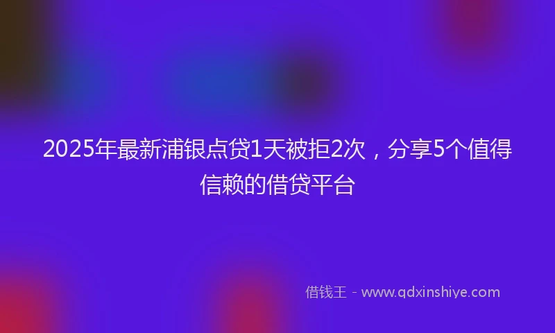 2025年最新浦银点贷1天被拒2次，分享5个值得信赖的借贷平台
