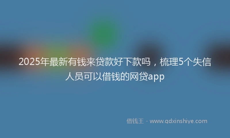 2025年最新有钱来贷款好下款吗，梳理5个失信人员可以借钱的网贷app