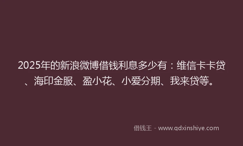 2025年的新浪微博借钱利息多少有：维信卡卡贷、海印金服、盈小花、小爱分期、我来贷等。