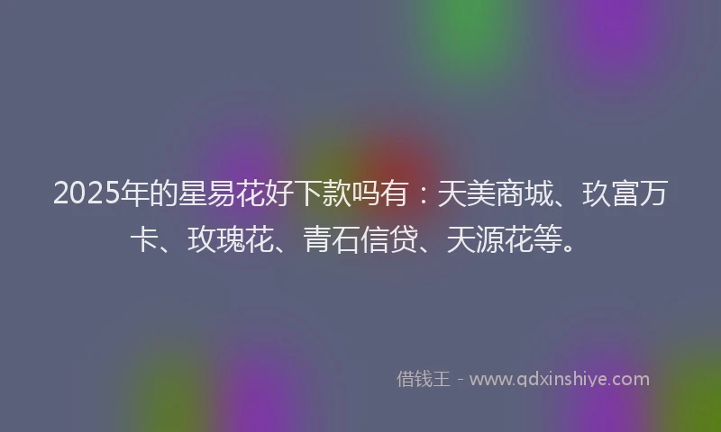 2025年的星易花好下款吗有：天美商城、玖富万卡、玫瑰花、青石信贷、天源花等。