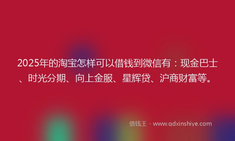 2025年的淘宝怎样可以借钱到微信有:现金巴士、时光分期、向上金服、星辉贷、沪商财富等。