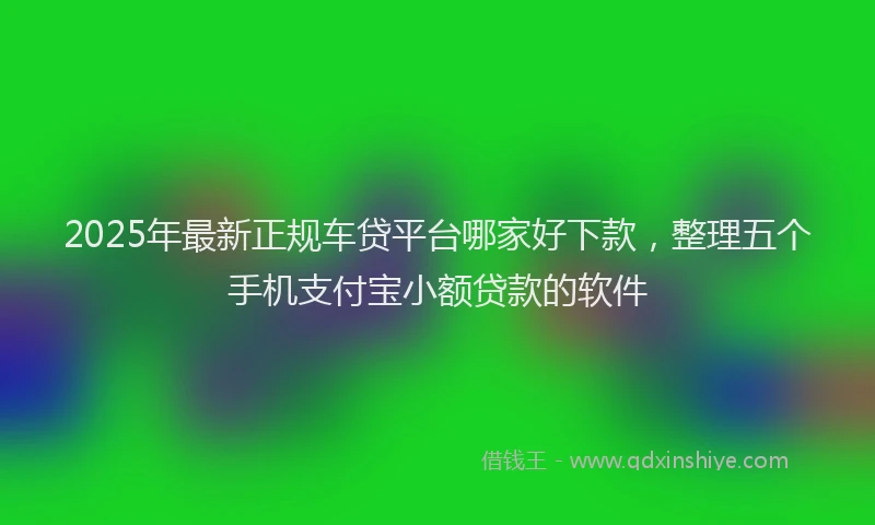 2025年最新正规车贷平台哪家好下款，整理五个手机支付宝小额贷款的软件