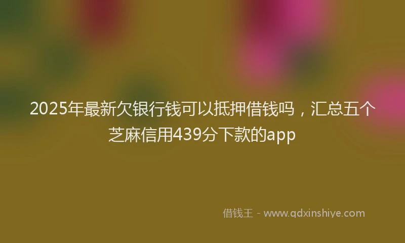 2025年最新欠银行钱可以抵押借钱吗，汇总五个芝麻信用439分下款的app