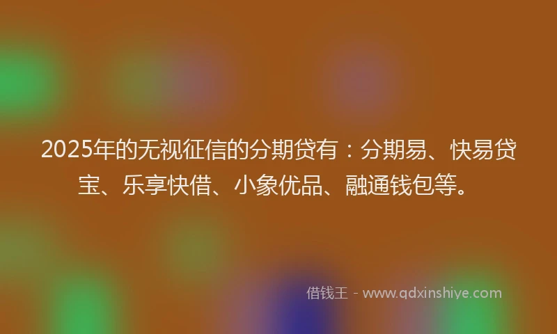 2025年的无视征信的分期贷有：分期易、快易贷宝、乐享快借、小象优品、融通钱包等。