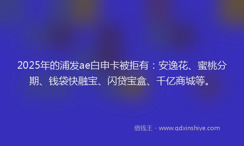 2025年的浦发ae白申卡被拒有：安逸花、蜜桃分期、钱袋快融宝、闪贷宝盒、千亿商城等。