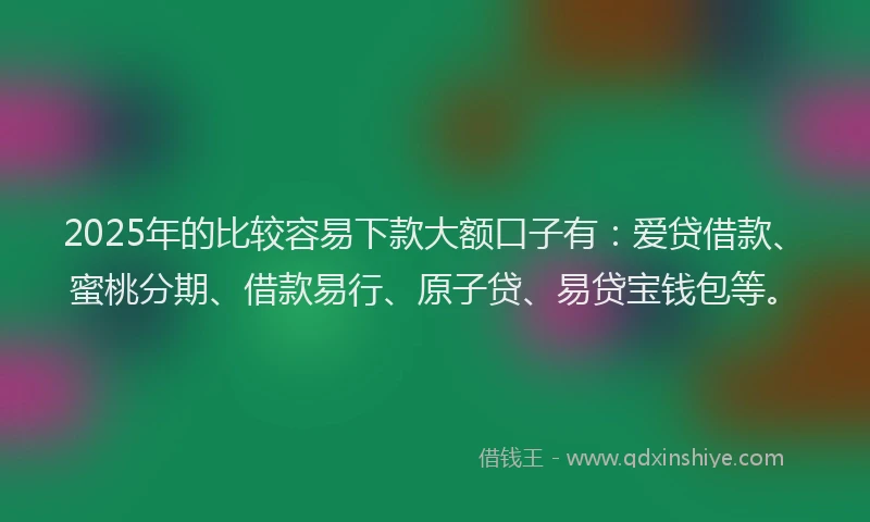 2025年的比较容易下款大额口子有：爱贷借款、蜜桃分期、借款易行、原子贷、易贷宝钱包等。